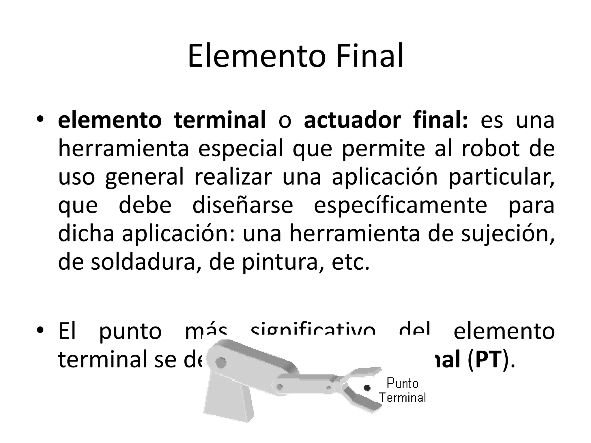 Elemento Final
• elemento terminal o actuador final: es una
herramienta especial que permite al robot de
uso general realizar una aplicación particular,
que debe diseñarse específicamente para
dicha aplicación: una herramienta de sujeción,
de soldadura, de pintura, etc.
• El punto más significativo del elemento
terminal se denomina punto terminal (PT).
 