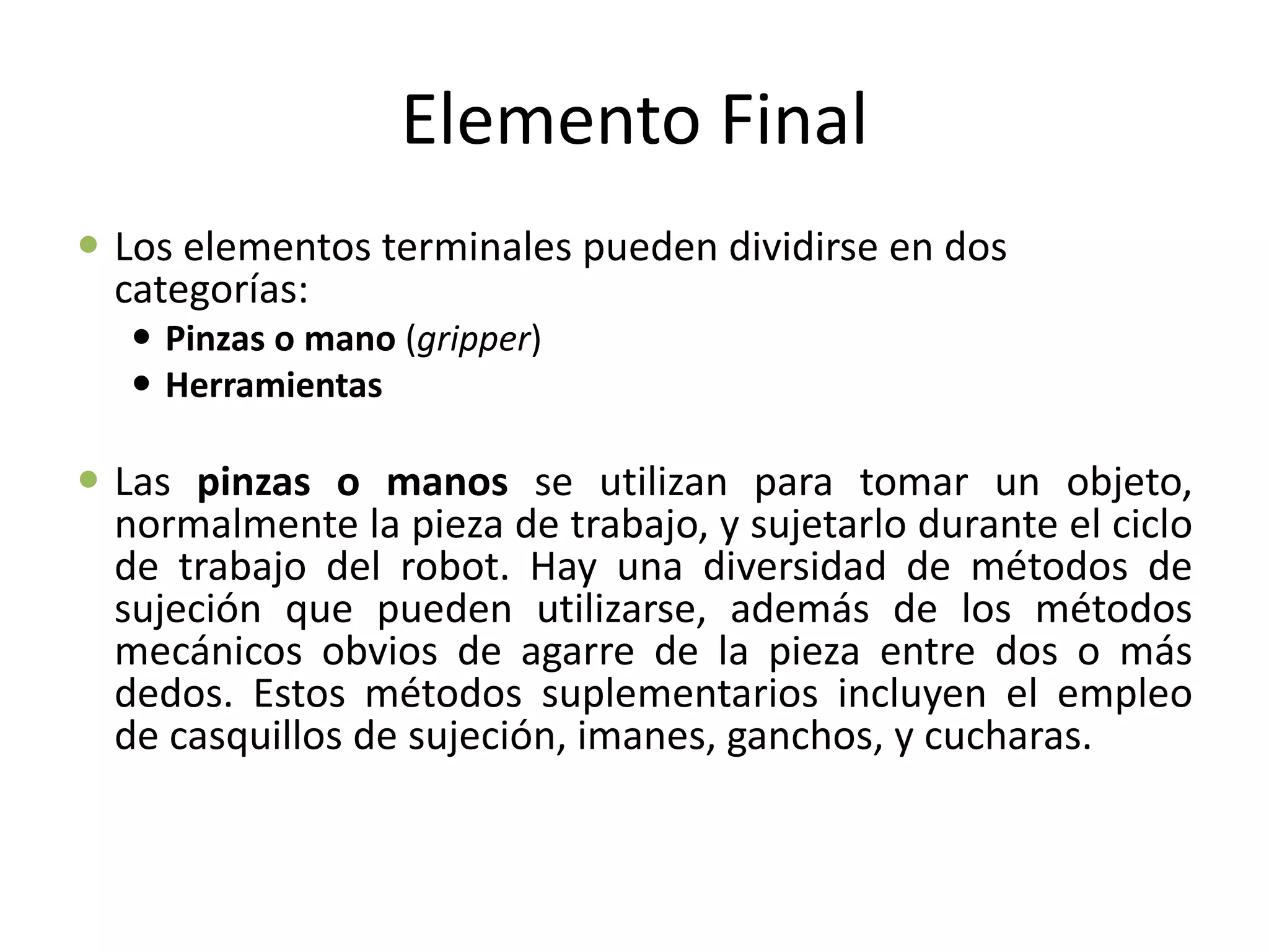 Elemento Final
 Los elementos terminales pueden dividirse en dos
categorías:
 Pinzas o mano (gripper)
 Herramientas
 Las pinzas o manos se utilizan para tomar un objeto,
normalmente la pieza de trabajo, y sujetarlo durante el ciclo
de trabajo del robot. Hay una diversidad de métodos de
sujeción que pueden utilizarse, además de los métodos
mecánicos obvios de agarre de la pieza entre dos o más
dedos. Estos métodos suplementarios incluyen el empleo
de casquillos de sujeción, imanes, ganchos, y cucharas.
 