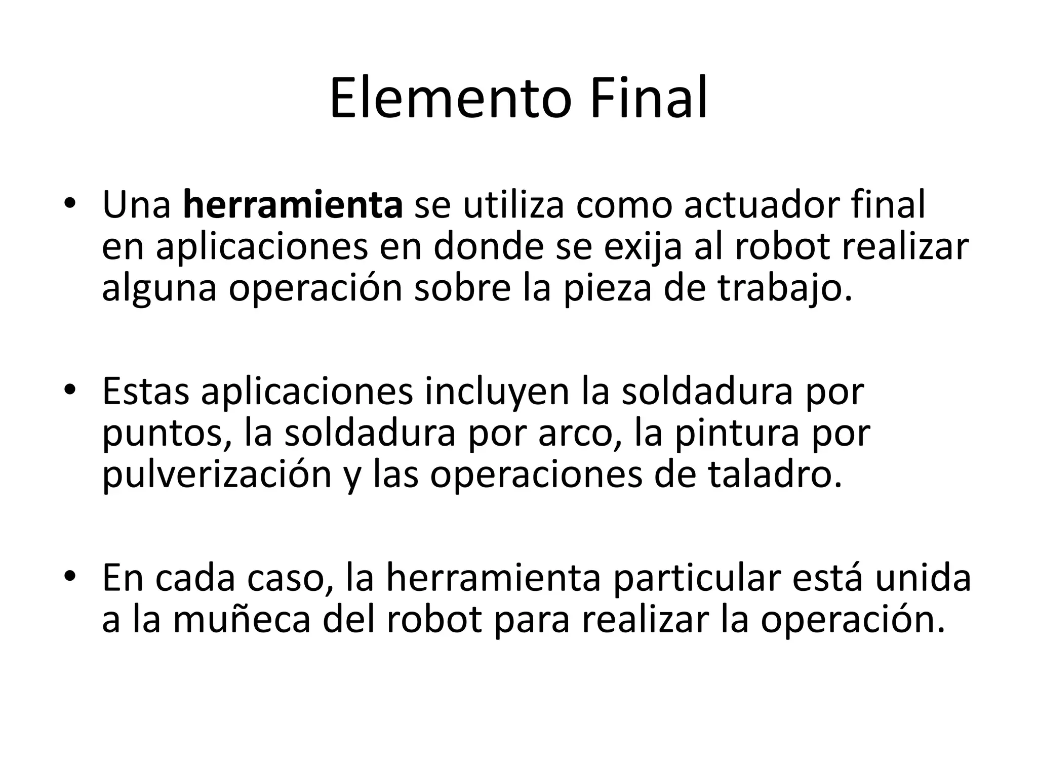 Elemento Final
• Una herramienta se utiliza como actuador final
en aplicaciones en donde se exija al robot realizar
alguna operación sobre la pieza de trabajo.
• Estas aplicaciones incluyen la soldadura por
puntos, la soldadura por arco, la pintura por
pulverización y las operaciones de taladro.
• En cada caso, la herramienta particular está unida
a la muñeca del robot para realizar la operación.
 