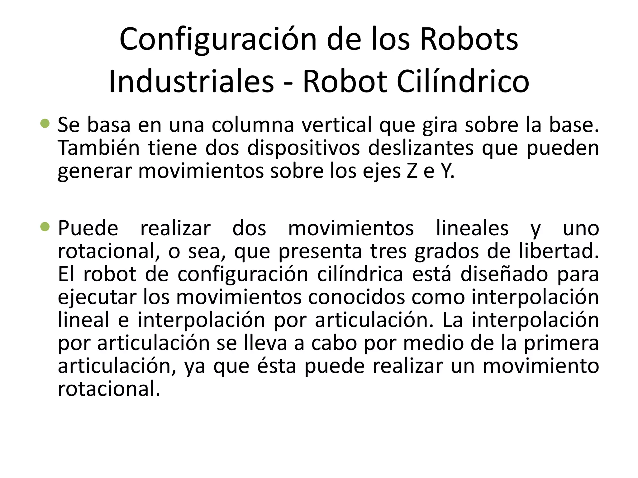 Configuración de los Robots
Industriales - Robot Cilíndrico
 Se basa en una columna vertical que gira sobre la base.
También tiene dos dispositivos deslizantes que pueden
generar movimientos sobre los ejes Z e Y.
 Puede realizar dos movimientos lineales y uno
rotacional, o sea, que presenta tres grados de libertad.
El robot de configuración cilíndrica está diseñado para
ejecutar los movimientos conocidos como interpolación
lineal e interpolación por articulación. La interpolación
por articulación se lleva a cabo por medio de la primera
articulación, ya que ésta puede realizar un movimiento
rotacional.
 