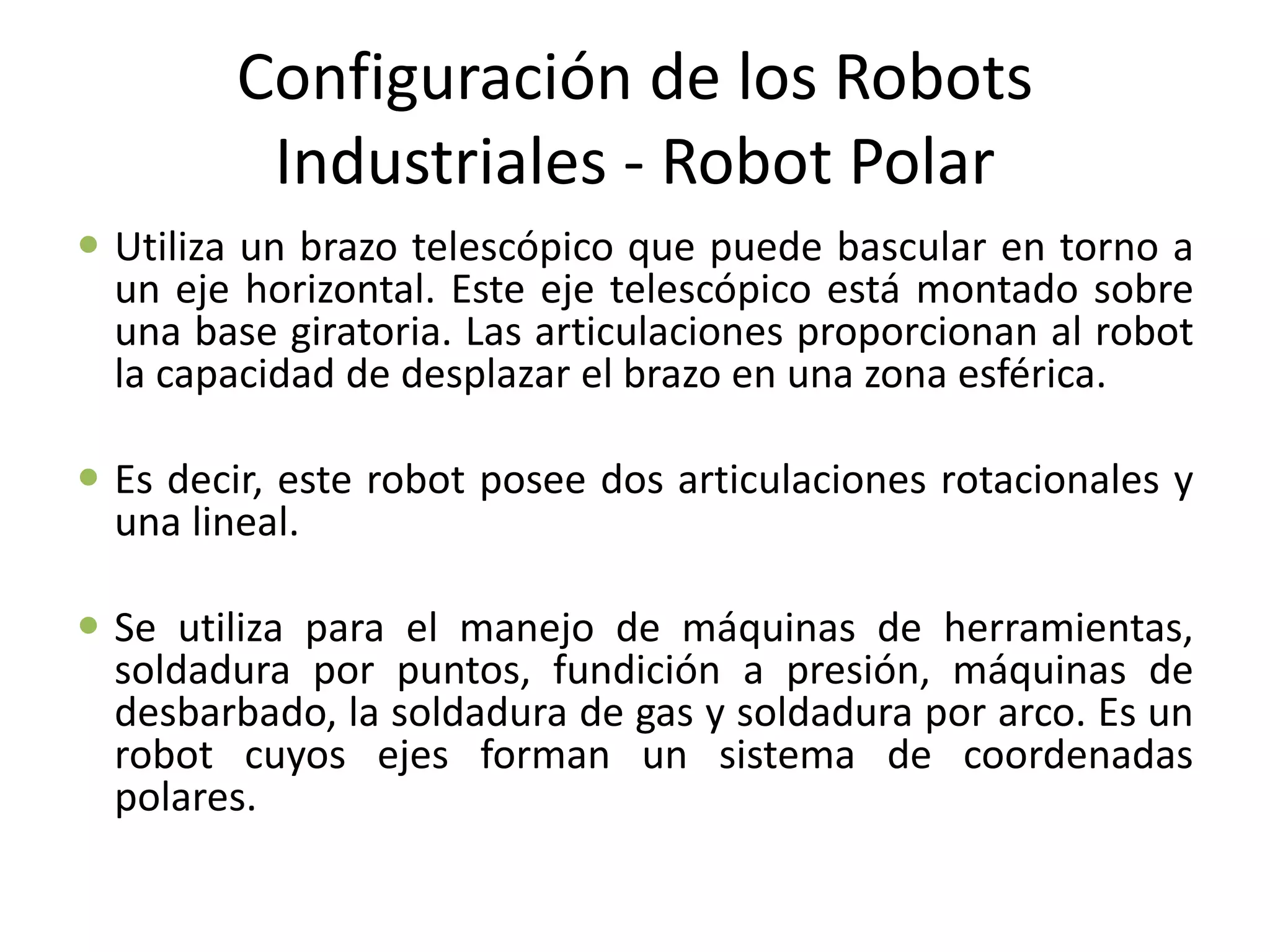 Configuración de los Robots
Industriales - Robot Polar
 Utiliza un brazo telescópico que puede bascular en torno a
un eje horizontal. Este eje telescópico está montado sobre
una base giratoria. Las articulaciones proporcionan al robot
la capacidad de desplazar el brazo en una zona esférica.
 Es decir, este robot posee dos articulaciones rotacionales y
una lineal.
 Se utiliza para el manejo de máquinas de herramientas,
soldadura por puntos, fundición a presión, máquinas de
desbarbado, la soldadura de gas y soldadura por arco. Es un
robot cuyos ejes forman un sistema de coordenadas
polares.
 