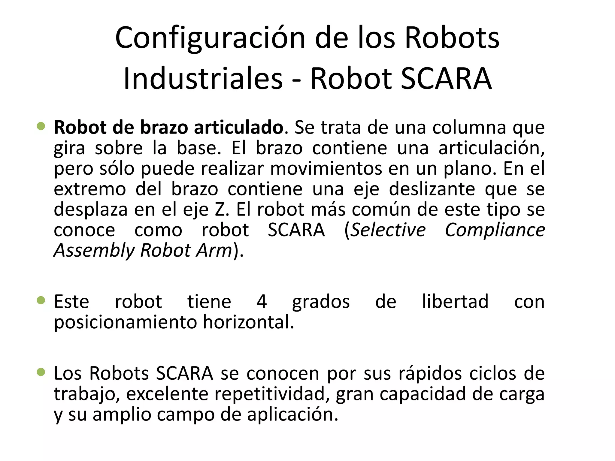 Configuración de los Robots
Industriales - Robot SCARA
 Robot de brazo articulado. Se trata de una columna que
gira sobre la base. El brazo contiene una articulación,
pero sólo puede realizar movimientos en un plano. En el
extremo del brazo contiene una eje deslizante que se
desplaza en el eje Z. El robot más común de este tipo se
conoce como robot SCARA (Selective Compliance
Assembly Robot Arm).
 Este robot tiene 4 grados de libertad con
posicionamiento horizontal.
 Los Robots SCARA se conocen por sus rápidos ciclos de
trabajo, excelente repetitividad, gran capacidad de carga
y su amplio campo de aplicación.
 