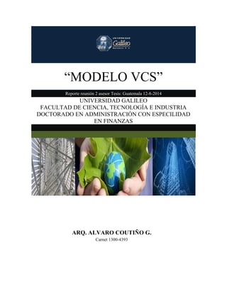 “MODELO VCS”
Reporte reunión 2 asesor Tesis: Guatemala 12-8-2014
UNIVERSIDAD GALILEO
FACULTAD DE CIENCIA, TECNOLOGÍA E INDUSTRIA
DOCTORADO EN ADMINISTRACIÓN CON ESPECILIDAD
EN FINANZAS
ARQ. ALVARO COUTIÑO G.
Carnet 1300-4393
 
