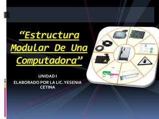 “Estructura Modular De Una Computadora” UNIDAD I ELABORADO POR LA LIC. YESENIA CETINA 