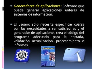 Generadores de aplicaciones:Software que puede generar aplicaciones enteras de sistemas de información.El usuario sólo necesita especificar cuáles son las necesidades a ser satisfechas y el generador de aplicaciones crea el código del programa adecuado para la entrada, validación actualización, procesamiento e informes.