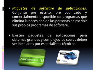 Paquetes de software de aplicaciones:Conjunto pre escrito, pre codificado y comercialmente disponible de programas que elimina la necesidad de las personas de escribir sus propios programas de software. Existen paquetes de aplicaciones para sistemas grandes y complejos los cuales deben ser instalados por especialistas técnicos. 