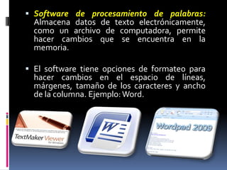 Software de procesamiento de palabras:Almacena datos de texto electrónicamente, como un archivo de computadora, permite hacer cambios que se encuentra en la memoria. El software tiene opciones de formateo para hacer cambios en el espacio de líneas, márgenes, tamaño de los caracteres y ancho de la columna. Ejemplo: Word. 