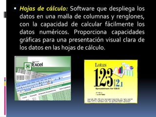 Hojas de cálculo:Software que despliega los datos en una malla de columnas y renglones, con la capacidad de calcular fácilmente los datos numéricos. Proporciona capacidades gráficas para una presentación visual clara de los datos en las hojas de cálculo.