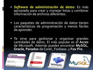 Software de administración de datos:Es más apropiado para crear y manejar listas y combinar información de archivos diferentes. Los paquetes de administración de datos tienen características de programación y menús fáciles de aprender. Te sirve para gestionar y organizar grandes cantidades de datos. El más popular es el Acces de Microsoft. Además puedes encontrar MySQL, Oracle, Paradox de Corel , Foxbase. y Fox Pro.