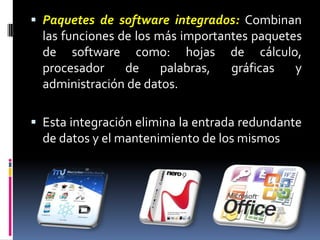 Paquetes de software integrados: Combinan las funciones de los más importantes paquetes de software como: hojas de cálculo, procesador de palabras, gráficas y administración de datos. Esta integración elimina la entrada redundante de datos y el mantenimiento de los mismos