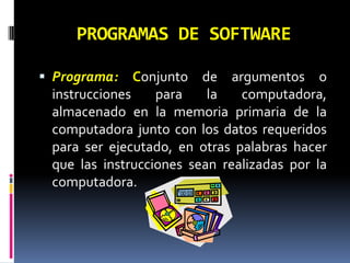 PROGRAMAS DE SOFTWARE Programa: Conjunto de argumentos o instrucciones para la computadora, almacenado en la memoria primaria de la computadora junto con los datos requeridos para ser ejecutado, en otras palabras hacer que las instrucciones sean realizadas por la computadora. 