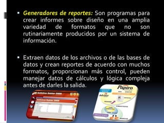 Generadores de reportes: Son programas para crear informes sobre diseño en una amplia variedad de formatos que no son rutinariamente producidos por un sistema de información. Extraen datos de los archivos o de las bases de datos y crean reportes de acuerdo con muchos formatos, proporcionan más control, pueden manejar datos de cálculos y lógica compleja antes de darles la salida. 