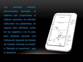 Los servicios también
denominados llamadas al
sistema que proporciona el
sistema operativo se solicitan
colocando los parámetros en
lugares bien definidos, como
en los registros o en la pila,
para después ejecutar una
instrucción especial de trampa
de nombre "llamada al núcleo"
o "llamada al supervisor". que
lo requieran