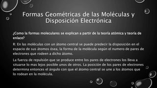 Formas Geométricas de las Moléculas y
Disposición Electrónica
¿Como la formas moleculares se explican a partir de la teoría atómica y teoría de
enlace?
R: En las moléculas con un átomo central se puede predecir la disposición en el
espacio de sus átomos ósea, la forma de la molécula según el numero de pares de
electrones que rodeen a dicho átomo.
La fuerza de repulsión que se produce entre los pares de electrones los lleva a
situarse lo mas lejos posible unos de otros. La posición de los pares de electrones
determina entonces el ángulo con que el átomo central se une a los átomos que
lo rodean en la molécula.
 