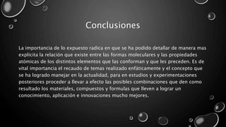 Conclusiones
La importancia de lo expuesto radica en que se ha podido detallar de manera mas
explicita la relación que existe entre las formas moleculares y las propiedades
atómicas de los distintos elementos que las conforman y que les preceden. Es de
vital importancia el recaudo de temas realizado enfáticamente y el concepto que
se ha logrado manejar en la actualidad, para en estudios y experimentaciones
posteriores proceder a llevar a efecto las posibles combinaciones que den como
resultado los materiales, compuestos y formulas que lleven a lograr un
conocimiento, aplicación e innovaciones mucho mejores.
 