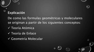 Explicación
De como las formulas geométricas y moleculares
se originan a partir de los siguientes conceptos:
 Teoría Atómica
 Teoría de Enlace
 Geometría Molecular
 