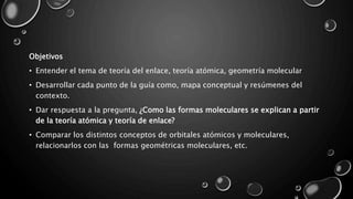 Objetivos
• Entender el tema de teoría del enlace, teoría atómica, geometría molecular
• Desarrollar cada punto de la guía como, mapa conceptual y resúmenes del
contexto.
• Dar respuesta a la pregunta, ¿Como las formas moleculares se explican a partir
de la teoría atómica y teoría de enlace?
• Comparar los distintos conceptos de orbitales atómicos y moleculares,
relacionarlos con las formas geométricas moleculares, etc.
 