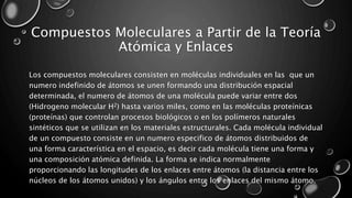 Compuestos Moleculares a Partir de la Teoría
Atómica y Enlaces
Los compuestos moleculares consisten en moléculas individuales en las que un
numero indefinido de átomos se unen formando una distribución espacial
determinada, el numero de átomos de una molécula puede variar entre dos
(Hidrogeno molecular H2) hasta varios miles, como en las moléculas proteínicas
(proteínas) que controlan procesos biológicos o en los polímeros naturales
sintéticos que se utilizan en los materiales estructurales. Cada molécula individual
de un compuesto consiste en un numero especifico de átomos distribuidos de
una forma característica en el espacio, es decir cada molécula tiene una forma y
una composición atómica definida. La forma se indica normalmente
proporcionando las longitudes de los enlaces entre átomos (la distancia entre los
núcleos de los átomos unidos) y los ángulos entre los enlaces del mismo átomo.
 