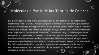 Moléculas a Partir de las Teorías de Enlaces
Las propiedades de las moléculas dependen de los detalles de su distribución
electrónica y de su forma. Aunque un par de electrones se comparta para formar
un enlace covalente, ese reparto no es exactamente igual a menos que los átomos
unidos por enlaces sean idénticos, ejemplo el Agua (H2O), cada átomo de H posee
una carga parcial positiva y el átomo de O posee una carga parcial negativa que
compensa a la positiva). La presencia de enlaces polares en una molécula tiene
implicaciones importantes en las propiedades del compuesto así, el agua actúa
como un buen disolvente de muchos compuestos iónicos; lo que no es el caso de
los hidrocarburos líquidos, que al ser no polares estos requieren de mucha
energía para romper un solido iónico, de forma que no puede actuar como
disolvente de los compuestos iónicos.
 