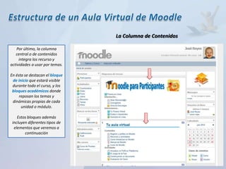 La Columna de Contenidos

    Por último, la columna
   central o de contenidos
     integra los recurso y
actividades a usar por temas.

En ésta se destacan el bloque
 de inicio que estará visible
 durante todo el curso, y los
 bloques académicos donde
     reposan los temas y
 dinámicas propias de cada
      unidad o módulo.

    Estos bloques además
 incluyen diferentes tipos de
  elementos que veremos a
        continuación
 