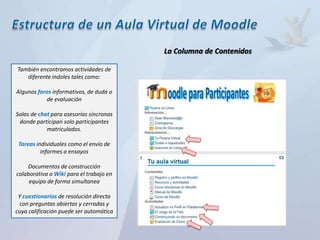 La Columna de Contenidos

También encontramos actividades de
   diferente índoles tales como:

Algunos foros informativos, de duda o
           de evaluación

Salas de chat para asesorías síncronas
 donde participan solo participantes
            matriculados.

 Tareas individuales como el envío de
          informes o ensayos

    Documentos de construcción
colaborativa o Wiki para el trabajo en
     equipo de forma simultanea

 Y cuestionarios de resolución directa
 con preguntas abiertas y cerradas y
cuya calificación puede ser automática
 
