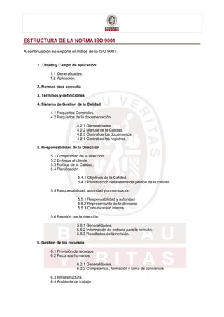 ESTRUCTURA DE LA NORMA ISO 9001

A continuación se expone el índice de la ISO 9001.


       1. Objeto y Campo de aplicación

              1.1 Generalidades.
              1.2 Aplicación.

       2. Normas para consulta

       3. Términos y definiciones

       4. Sistema de Gestión de la Calidad

              4.1 Requisitos Generales.
              4.2 Requisitos de la documentación.

                              4.2.1 Generalidades.
                              4.2.2 Manual de la Calidad.
                              4.2.3 Control de los documentos.
                              4.2.4 Control de los registros.

       5. Responsabilidad de la Dirección

              5.1 Compromiso de la dirección.
              5.2 Enfoque al cliente.
              5.3 Política de la Calidad.
              5.4 Planificación

                              5.4.1 Objetivos de la Calidad.
                              5.4.2 Planificación del sistema de gestión de la calidad.

              5.5 Responsabilidad, autoridad y comunicación

                              5.5.1 Responsabilidad y autoridad
                              5.5.2 Representante de la dirección
                              5.5.3 Comunicación interna

              5.6 Revisión por la dirección

                              5.6.1 Generalidades.
                              5.6.2 Información de entrada para la revisión.
                              5.6.3 Resultados de la revisión.

       6. Gestión de los recursos

              6.1 Provisión de recursos
              6.2 Recursos humanos

                              6.2.1 Generalidades.
                              6.2.2 Competencia, formación y toma de conciencia.

              6.3 Infraestructura.
              6.4 Ambiente de trabajo
 