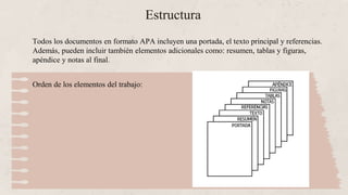Estructura
Todos los documentos en formato APA incluyen una portada, el texto principal y referencias.
Además, pueden incluir también elementos adicionales como: resumen, tablas y figuras,
apéndice y notas al final.
Orden de los elementos del trabajo:
 