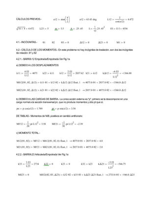 CÁLCULOS PREVIOS.- a12 atan
4
2






 a12 63.43 deg

 L12
2
cos a12
( )
4.472


16 4
 4.472
 L23 5
 m 3.5
 A .25 .45

 I
1
12
.25 .45
3

 EI E I
 4556


4.1.- INCÓGNITAS.- θ1 θ2 θ3 0
 Δ12 0
 Δ23 0
 M1 0

4.2.- CÁLCULO DE LOS MOMENTOS.- En este problema no hay incógnitas de traslación, son dos las incógnitas
de rotación: θ1 y θ2
4.2.1.- BARRA12 Empotrada/Empotrada Ver Fig.1a
a) DEBIDOA LOS DESPLAZAMIENTOS
k11
4 EI

L12
4075

 k22 k11
 k12
2 EI

L12
2037.62

 k21 k12
 kΔ12
6
 EI

L12
2
1366.88



Mδ12 θ1 θ2
 Δ12

( ) k11 θ1
 k12 θ2

 kΔ12 Δ12

 float 1
 4075.0 θ1
 2037.0 θ2

 1366.0
 Δ12




Mδ21 θ1 θ2
 Δ12

( ) k21 θ1
 k22 θ2

 kΔ12 Δ12

 float 1
 2037.0 θ1
 4075.0 θ2

 1366.0
 Δ12




b) DEBIDOA LAS CARGAS DE BARRA.- La única acción externa es "p", primero se la descompone en una
carga normal a la sección transversal pn, que no produce momentos y otra pt que sí.
pn p cos a12
( )
 1.789

 pt p sin a12
( )
 3.58


DE TABLAS.- Momentos de N/B, positivos en sentido antihorario:
MF12
1
20
pt
 L12
2
 3.58

 MF21
1

30
pt
 L12
2
 2.39



c) MOMENTO TOTAL.-
M12 θ1 θ2

( ) MF12 Mδ12 θ1 θ2
 0

( )
 float 1
 4075.0 θ1
 2037.0 θ2

 4.0



M21 θ1 θ2

( ) MF21 Mδ21 θ1 θ2
 0

( )
 float 1
 2037.0 θ1
 4075.0 θ2

 2.0



4.2.2.- BARRA23 Articulada/Empotrada Ver Fig.1a
k33
3 EI

L23
2734

 k22 0
 k23 0
 k32 k23
 kΔ23
3
 EI

L23
2
546.75



Mδ23 0
 Mδ32 θ2 θ3
 Δ23

( ) k32 θ2
 k33 θ3

 kΔ23 Δ23

 float 1
 2733.0 θ3
 546.0
 Δ23




 