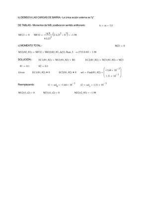 b) DEBIDOA LAS CARGAS DE BARRA.- La única acción externa es "q"
DE TABLAS.- Momentos de N/B, positivos en sentido antihorario: b m 3.5


MF23 0
 MF32
q
 b

8 L23
2

2 L23
2
 b
2

 
 1.98



c) MOMENTO TOTAL.- M23 0

M32 θ2 θ3

( ) MF32 Mδ32 θ2 θ3
 Δ23

( )
 float 3
 2733.0 θ3
 1.98



SOLUCIÓN.- EC1 θ1 θ2

( ) M12 θ1 θ2

( ) M1

 EC2 θ1 θ2

( ) M21 θ1 θ2

( ) M23


θ1 0.1
 θ2 0.1

Given EC1 θ1 θ2

( ) 0
= EC2 θ1 θ2

( ) 0
= sol Find θ1 θ2

( )
1.64
 10
3


1.31 10
3












Reemplazando t1 sol
0
1.64
 10
3



 t2 sol
1
1.31 10
3




M12 t1 t2

( ) 0
 M21 t1 t2

( ) 0
 M32 t2 θ3

( ) 1.98


 