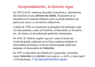 Inesperadamente, la historia sigue
En 1932 Carl D. Anderson descubre el positrón e+ (antimateria
del electrón) en una cámara de niebla. El positrón no se
encuentra en la materia ordinaria, pero se puede producir (en
pares) con rayos γ o en núcleos radiactivos.
A partir de 1930, se construyen aceleradores de partículas cada
vez más potentes, como el Ciclotrón, el Sincrotrón, el Tevatrón,
etc., de forma a ir descubriendo partículas elementales.
En 1935, H. Yukawa sugirió que así como la fuerza de
Coulomb puede explicarse en la física cuántica mediante el
intercambio de fotones, la fuerza nuclear puede explicarse
mediante el intercambio de mesones.
En 1947 se descubrió una familia de 3 partículas, conocidas
como mesones-π (o piones) con carga (e+, e- & 0), y masa igual
a 270 electrones. Y los descubrimientos siguen
 