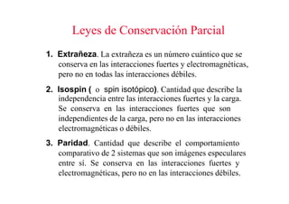 Leyes de Conservación Parcial
1. Extrañeza. La extrañeza es un número cuántico que se
   conserva en las interacciones fuertes y electromagnéticas,
   pero no en todas las interacciones débiles.
2. Isospin ( o spin isotópico). Cantidad que describe la
   independencia entre las interacciones fuertes y la carga.
   Se conserva en las interacciones fuertes que son
   independientes de la carga, pero no en las interacciones
   electromagnéticas o débiles.
3. Paridad. Cantidad que describe el comportamiento
   comparativo de 2 sistemas que son imágenes especulares
   entre sí. Se conserva en las interacciones fuertes y
   electromagnéticas, pero no en las interacciones débiles.
 