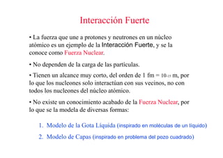 Interacción Fuerte
• La fuerza que une a protones y neutrones en un núcleo
atómico es un ejemplo de la Interacción Fuerte, y se la
conoce como Fuerza Nuclear.
• No dependen de la carga de las partículas.
• Tienen un alcance muy corto, del orden de 1 fm = 10-15 m, por
lo que los nucleones solo interactúan con sus vecinos, no con
todos los nucleones del núcleo atómico.
• No existe un conocimiento acabado de la Fuerza Nuclear, por
lo que se la modela de diversas formas:

   1. Modelo de la Gota Líquida (inspirado en moléculas de un líquido)
   2. Modelo de Capas (inspirado en problema del pozo cuadrado)
 