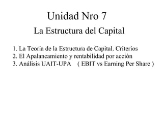 Unidad Nro 7
       La Estructura del Capital
1. La Teoría de la Estructura de Capital. Criterios
2. El Apalancamiento y rentabilidad por acciòn
3. Análisis UAIT-UPA ( EBIT vs Earning Per Share )
 