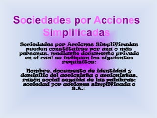 Sociedades por Acciones SimplificadasSociedades por Acciones Simplificadas pueden constituirse por una o más personas, mediante documento privado en el cual se indiquen los siguientes requisitos:Nombre, documento de identidad y domicilio del accionista o accionistas, razón social seguida de las palabras: sociedad por acciones simplificada o S.A.S.