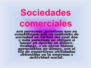 Sociedades comercialesson personas jurídicas que se constituyen por un contrato de sociedad en virtud del cual dos o más personas se obligan a hacer un aporte en dinero, trabajo, o en otros bienes apreciables en dinero, con el fin de repartirse utilidades obtenidas en la empresa o actividad social. 