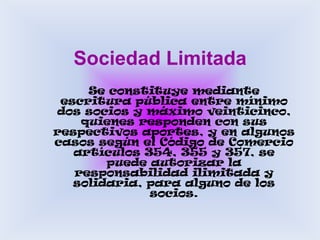 Sociedad LimitadaSe constituye mediante escritura pública entre mínimo dos socios y máximo veinticinco, quienes responden con sus respectivos aportes, y en algunos casos según el Código de Comercio artículos 354, 355 y 357, se puede autorizar la responsabilidad ilimitada y solidaria, para alguno de los socios. 