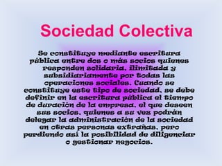   Sociedad ColectivaSe constituye mediante escritura pública entre dos o más socios quienes responden solidaria, ilimitada y subsidiariamente por todas las operaciones sociales. Cuando se constituye este tipo de sociedad, se debe definir en la escritura pública el tiempo de duración de la empresa, el que deseen sus socios, quienes a su vez podrán delegar la administración de la sociedad en otras personas extrañas, pero perdiendo así la posibilidad de diligenciar o gestionar negocios.