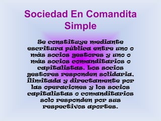 Sociedad En Comandita SimpleSe constituye mediante escritura pública entre uno o más socios gestores y uno o más socios comanditarios o capitalistas. Los socios gestores responden solidaria, ilimitada y directamente por las operaciones y los socios capitalistas o comanditarios solo responden por sus respectivos aportes.