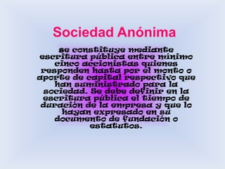 Sociedad Anónimase constituye mediante escritura pública entre mínimo cinco accionistas quienes responden hasta por el monto o aporte de capital respectivo que han suministrado para la sociedad. Se debe definir en la escritura pública el tiempo de duración de la empresa y que lo hayan expresado en su documento de fundación o estatutos. 