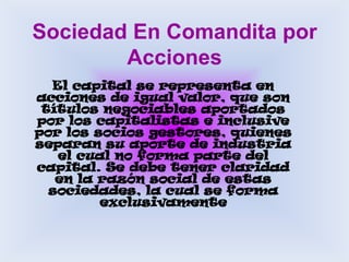 Sociedad En Comandita por AccionesEl capital se representa en acciones de igual valor, que son títulos negociables aportados por los capitalistas e inclusive por los socios gestores, quienes separan su aporte de industria el cual no forma parte del capital. Se debe tener claridad en la razón social de estas sociedades, la cual se forma exclusivamente 