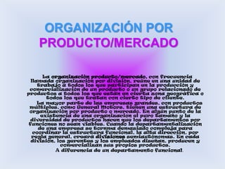 ORGANIZACIÓN POR PRODUCTO/MERCADO     La organización producto/mercado, con frecuencia llamada organización por división, reúne en una unidad de trabajo a todos los que participan en la producción y comercialización de un producto o un grupo relacionado de productos a todos los que están en cierta zona geográfica o todos los que tratan con cierto tipo de cliente.     La mayor parte de las empresas grandes, con productos múltiples, como General Motors, tienen una estructura de organización por producto o mercado. En algún punto de la existencia de una organizacion el puro tamaño y la diversidad de productos hacen que los departamentos por funciones no sean viables. Cuando la departamentalización de una empresa se tornma demasiado compleja para coordinar la estructura funcional, la alta dirección, por regla general, creará divisiones semiautónomas. En cada división, los gerentes y los empleados diseñan, producen y comercializan sus propios productos.     A diferencia de un departamento funcional, 