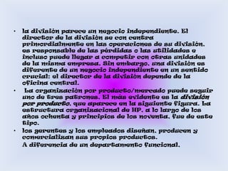 la división parece un negocio independiente. El director de la división se con centra primordialmente en las operaciones de su división, es responsable de las pérdidas o las utilidades e incluso puede llegar a competir con otras unidades de la misma empresa. Sin embargo, una división es diferente de un negocio independiente en un sentido crucial: el director de la división depende de la oficina central. La organización por producto/mercado puede seguir uno de tres patrones. El más evidente es la divisiónpor producto, que aparece en la siguiente figura. La estructura organizacional de HP, a lo largo de los años ochenta y principios de los noventa, fue de este tipo.los gerentes y los empleados diseñan, producen y comercializan sus propios productos.    A diferencia de un departamento funcional, 