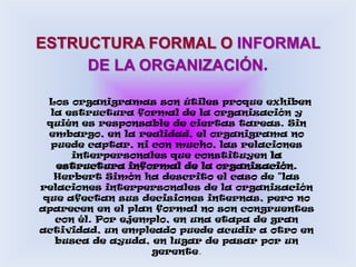ESTRUCTURA FORMAL O INFORMAL DE LA ORGANIZACIÓN.  Los organigramas son útiles proque exhiben la estructura formal de la organización y quién es responsable de ciertas tareas. Sin embargo, en la realidad, el organigrama no puede captar, ni con mucho, las relaciones interpersonales que constituyen la estructura informal de la organización. Herbert Simón ha descrito el caso de "las relaciones interpersonales de la organización que afectan sus decisiones internas, pero no aparecen en el plan formal no son congruentes con él. Por ejemplo, en una etapa de gran actividad, un empleado puede acudir a otro en busca de ayuda, en lugar de pasar por un gerente. 