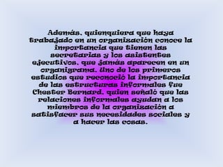 Además, quienquiera que haya trabajado en un organización conoce la importancia que tienen las secretarias y los asistentes ejecutivos, que jamás aparecen en un organigrama. Uno de los primeros estudios que reconoció la importancia de las estructuras informales fue Chester Bernard. quien señaló que las relaciones informales ayudan a los miembros de la organización a satisfacer sus necesidades sociales y a hacer las cosas.