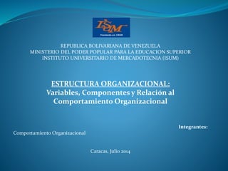 REPUBLICA BOLIVARIANA DE VENEZUELA
MINISTERIO DEL PODER POPULAR PARA LA EDUCACION SUPERIOR
INSTITUTO UNIVERSITARIO DE MERCADOTECNIA (ISUM)
ESTRUCTURA ORGANIZACIONAL:
Variables, Componentes y Relación al
Comportamiento Organizacional
Integrantes:
Comportamiento Organizacional
Caracas, Julio 2014
 