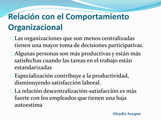 Relación con el Comportamiento
Organizacional
Las organizaciones que son menos centralizadas
tienen una mayor toma de decisiones participativas.
Algunas personas son más productivas y están más
satisfechas cuando las tareas en el trabajo están
estandarizadas
Especialización contribuye a la productividad,
disminuyendo satisfacción laboral.
La relación descentralización-satisfacción es más
fuerte con los empleados que tienen una baja
autoestima
Aleydis Araque
 