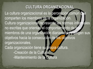 CULTURA ORGANIZACIONALCULTURA ORGANIZACIONAL
La cultura organizacional es la percepción común que
comparten los miembros de la organización.
Cultura organizacional representa las normas informales
no escritas que orientan el comportamiento de los
miembros de una organización diariamente y dirigen sus
objetivos hacia la consecución de los objetivos
organizacionales.
Cada organización tiene su propia cultura.
-Creación de la Cultura
-Mantenimiento de la Cultura
 
