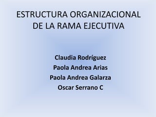 ESTRUCTURA ORGANIZACIONAL
    DE LA RAMA EJECUTIVA


       Claudia Rodríguez
       Paola Andrea Arias
      Paola Andrea Galarza
        Oscar Serrano C
 