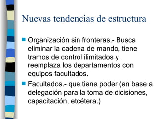 Nuevas tendencias de estructura Organización sin fronteras.- Busca eliminar la cadena de mando, tiene tramos de control ilimitados y reemplaza los departamentos con equipos facultados. Facultados.- que tiene poder (en base a delegación para la toma de dicisiones, capacitación, etcétera.) 