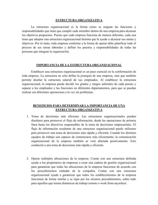 ESTRUCTURA ORGANIZATIVA
La estructura organizacional es la forma cómo se asignan las funciones y
responsabilidades que tiene que cumplir cada miembro dentro de una empresa para alcanzar
los objetivos propuestos. Puesto que cada empresa funciona de manera diferente, cada una
tiene que adoptar una estructura organizacional distinta que le ayude a alcanzar sus metas y
objetivos. Por lo tanto, toda empresa conforme a la forma de operar debe planificar todo el
proceso de sus tareas laborales y definir los puestos y responsabilidades de todas las
personas que integran la organización.
IMPORTANCIA DE LA ESTRUCTURA ORGANIZACIONAL
Establecer una estructura organizacional es un paso esencial en la conformación de
toda empresa. La estructura no sólo define la jerarquía de una empresa, sino que también
permite diseñar la estructura salarial de sus empleados. Al establecer la estructura
organizacional, la empresa puede decidir los grados y rangos salariales de cada puesto y
separar a los empleados y las funciones en diferentes departamentos, para que se puedan
realizar sus diferentes operaciones a la vez sin problemas.
BENEFICIOS PARA DETERMINAR LA IMPORTANCIA DE UNA
ESTRUCTURA ORGANIZATIVA
1. Toma de decisiones más eficiente. Las estructuras organizacionales pueden
diseñarse para promover el flujo de información, desde las operaciones de primera
línea hasta los directivos responsables de la toma de decisiones empresariales. El
flujo de información resultante de una estructura organizacional puede utilizarse
para promover una toma de decisiones más rápida y eficiente. Cuando los distintos
equipos de trabajo son capaces de comunicarse más eficazmente, la comunicación
organizacional de la empresa también se verá afectada positivamente. Esto
conducirá a una toma de decisiones más rápida y eficiente.
2. Operar múltiples ubicaciones de la empresa. Contar con una estructura definida
ayuda a los propietarios de empresas a crear una cadena de gestión organizacional
para garantizar que todas las ubicaciones de la empresa funcionen de acuerdo con
los procedimientos estándar de la compañía. Contar con una estructura
organizacional ayuda a garantizar que todos los establecimientos de la empresa
funcionen de forma similar y se rijan por los mismos procedimientos, sobre todo
para aquellos que tienen dinámicas de trabajo remoto o work from anywhere.
 